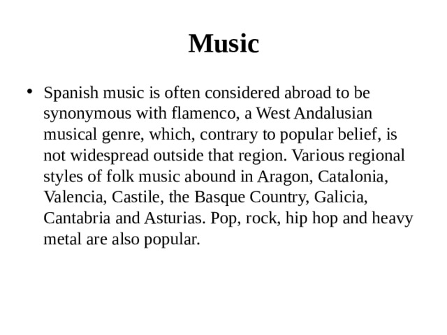 Music Spanish music is often considered abroad to be synonymous with flamenco, a West Andalusian musical genre, which, contrary to popular belief, is not widespread outside that region. Various regional styles of folk music abound in Aragon, Catalonia, Valencia, Castile, the Basque Country, Galicia, Cantabria and Asturias. Pop, rock, hip hop and heavy metal are also popular. 
