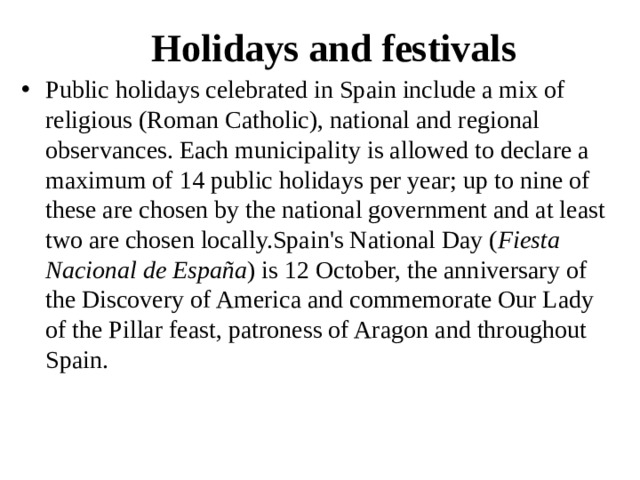 Holidays and festivals Public holidays celebrated in Spain include a mix of religious (Roman Catholic), national and regional observances. Each municipality is allowed to declare a maximum of 14 public holidays per year; up to nine of these are chosen by the national government and at least two are chosen locally.Spain's National Day ( Fiesta Nacional de España ) is 12 October, the anniversary of the Discovery of America and commemorate Our Lady of the Pillar feast, patroness of Aragon and throughout Spain. 