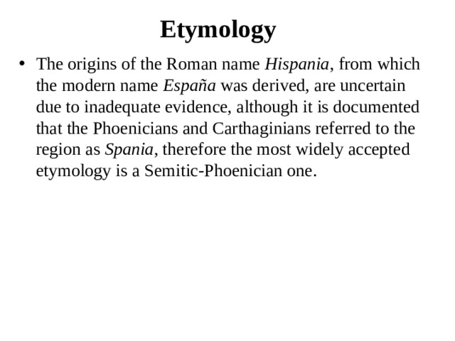 Etymology The origins of the Roman name  Hispania , from which the modern name  España  was derived, are uncertain due to inadequate evidence, although it is documented that the Phoenicians and Carthaginians referred to the region as  Spania , therefore the most widely accepted etymology is a Semitic-Phoenician one. 