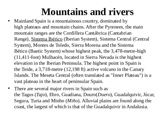Mountains and rivers Mainland Spain is a mountainous country, dominated by high plateaus and mountain chains. After the Pyrenees, the main mountain ranges are the Cordillera Cantábrica (Cantabrian Range),  Sistema Ibérico  (Iberian System), Sistema Central (Central System), Montes de Toledo, Sierra Morena and the Sistema Bético (Baetic System) whose highest peak, the 3,478-metre-high (11,411-foot) Mulhacén, located in Sierra Nevada is the highest elevation in the Iberian Peninsula. The highest point in Spain is the Teide, a 3,718-metre (12,198 ft) active volcano in the Canary Islands. The Meseta Central (often translated as 