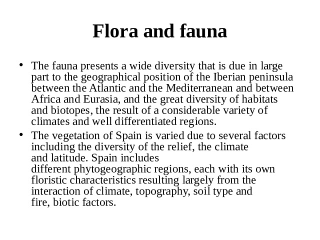 Flora and fauna The fauna presents a wide diversity that is due in large part to the geographical position of the Iberian peninsula between the Atlantic and the Mediterranean and between Africa and Eurasia, and the great diversity of habitats and biotopes, the result of a considerable variety of climates and well differentiated regions. The vegetation of Spain is varied due to several factors including the diversity of the relief, the climate and latitude. Spain includes different phytogeographic regions, each with its own floristic characteristics resulting largely from the interaction of climate, topography, soil type and fire, biotic factors.  