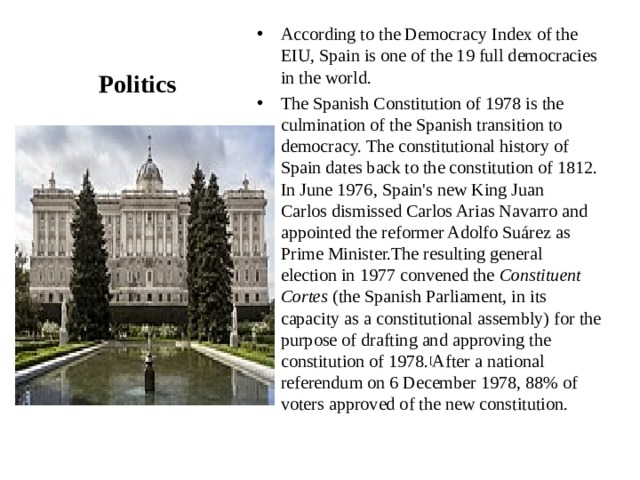 According to the Democracy Index of the EIU, Spain is one of the 19 full democracies in the world. The Spanish Constitution of 1978 is the culmination of the Spanish transition to democracy. The constitutional history of Spain dates back to the constitution of 1812. In June 1976, Spain's new King Juan Carlos dismissed Carlos Arias Navarro and appointed the reformer Adolfo Suárez as Prime Minister.The resulting general election in 1977 convened the  Constituent Cortes  (the Spanish Parliament, in its capacity as a constitutional assembly) for the purpose of drafting and approving the constitution of 1978. [ After a national referendum on 6 December 1978, 88% of voters approved of the new constitution.  Politics 
