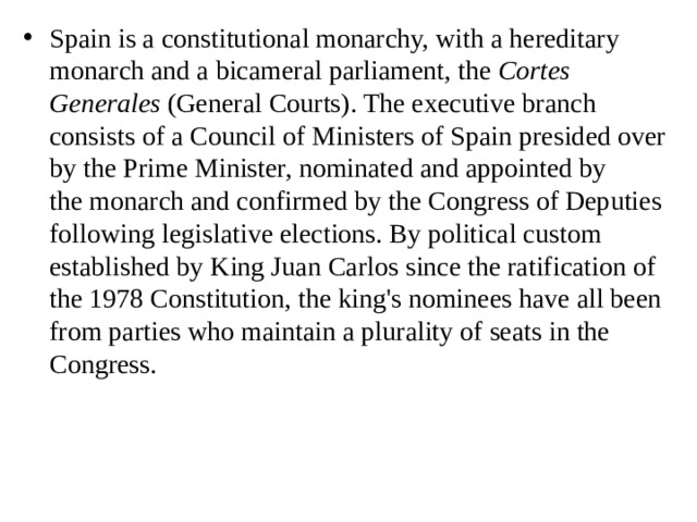 Spain is a constitutional monarchy, with a hereditary monarch and a bicameral parliament, the  Cortes Generales  (General Courts). The executive branch consists of a Council of Ministers of Spain presided over by the Prime Minister, nominated and appointed by the monarch and confirmed by the Congress of Deputies following legislative elections. By political custom established by King Juan Carlos since the ratification of the 1978 Constitution, the king's nominees have all been from parties who maintain a plurality of seats in the Congress. 
