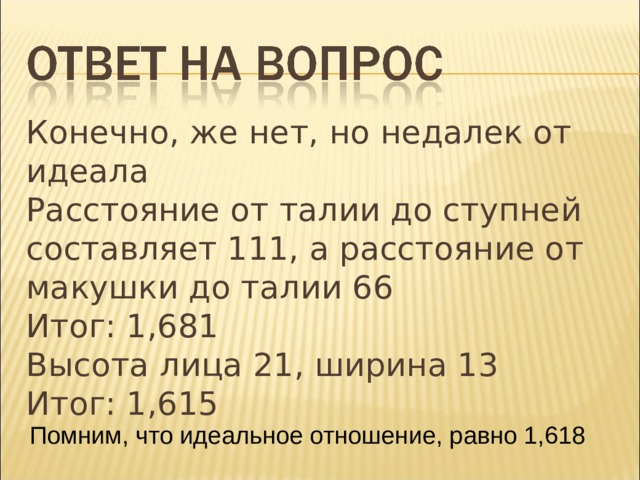Конечно, же нет, но недалек от идеала Расстояние от талии до ступней составляет 111, а расстояние от макушки до талии 66 Итог: 1,681 Высота лица 21, ширина 13 Итог: 1,615 Помним, что идеальное отношение, равно 1,618 