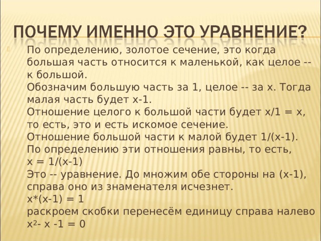 По определению, золотое сечение, это когда большая часть относится к маленькой, как целое -- к большой.  Обозначим большую часть за 1, целое -- за х. Тогда малая часть будет х-1.  Отношение целого к большой части будет х/1 = х, то есть, это и есть искомое сечение.  Отношение большой части к малой будет 1/(х-1).  По определению эти отношения равны, то есть,  х = 1/(х-1)  Это -- уравнение. До множим обе стороны на (х-1), справа оно из знаменателя исчезнет.  х*(х-1) = 1  раскроем скобки перенесём единицу справа налево  х 2 - x -1 = 0 