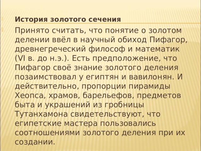 История золотого сечения Принято считать, что понятие о золотом делении ввёл в научный обиход Пифагор, древнегреческий философ и математик (VI в. до н.э.). Есть предположение, что Пифагор своё знание золотого деления позаимствовал у египтян и вавилонян. И действительно, пропорции пирамиды Хеопса, храмов, барельефов, предметов быта и украшений из гробницы Тутанхамона свидетельствуют, что египетские мастера пользовались соотношениями золотого деления при их создании.  