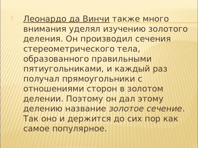 Леонардо да Винчи также много внимания уделял изучению золотого деления. Он производил сечения стереометрического тела, образованного правильными пятиугольниками, и каждый раз получал прямоугольники с отношениями сторон в золотом делении. Поэтому он дал этому делению название золотое сечение . Так оно и держится до сих пор как самое популярное. 
