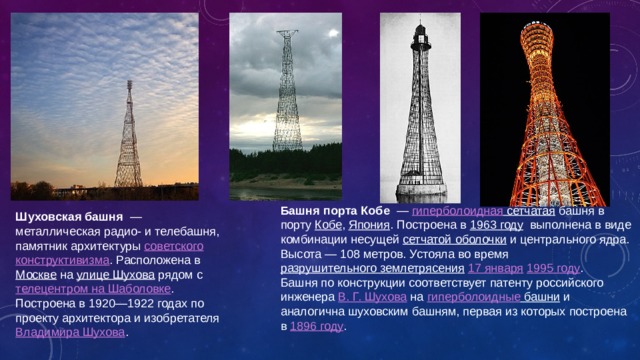 Башня порта Кобе  — гиперболоидная сетчатая башня в порту Кобе , Япония . Построена в 1963 году выполнена в виде комбинации несущей сетчатой оболочки и центрального ядра. Высота — 108 метров. Устояла во время разрушительного землетрясения  17 января  1995 году . Башня по конструкции соответствует патенту российского инженера В. Г. Шухова на гиперболоидные башни и аналогична шуховским башням, первая из которых построена в 1896 году . Шуховская башня  — металлическая радио- и телебашня, памятник архитектуры советского  конструктивизма . Расположена в Москве на улице Шухова рядом с телецентром на Шаболовке . Построена в 1920—1922 годах по проекту архитектора и изобретателя Владимира Шухова . 