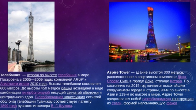 Aspire Tower  — здание высотой 300 метров , расположенное в спортивном комплексе Доха Спортс Сити в городе Доха , столице Катара . По состоянию на 2015 год является высочайшим сооружением города и страны, 90-м по высоте в Азии и 119-м по высоте в мире. Aspire Tower представляет собой гиперболоидную конструкцию из стали , формой напоминающую факел . Телебашня  — вторая по высоте  телебашня в мире. Построена в 2005 — 2009 годах компанией ARUP к Азиатским играм  2010 года . Высота телебашни составляет 600 метров. До высоты 450 метров башня возведена в виде комбинации гиперболоидной несущей сетчатой оболочки и центрального ядра. Гиперболоидная конструкция сетчатой оболочки телебашни Гуанчжоу соответствует патенту 1899 года русского инженера В. Г. Шухова . 