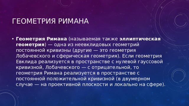 Геометрия Римана  Геометрия Римана (называемая также эллиптическая геометрия ) — одна из неевклидовых геометрий постоянной кривизны (другие — это геометрия Лобачевского и сферическая геометрия). Если геометрия Евклида реализуется в пространстве с нулевой гауссовой кривизной, Лобачевского — с отрицательной, то геометрия Римана реализуется в пространстве с постоянной положительной кривизной (в двумерном случае — на проективной плоскости и локально на сфере). 