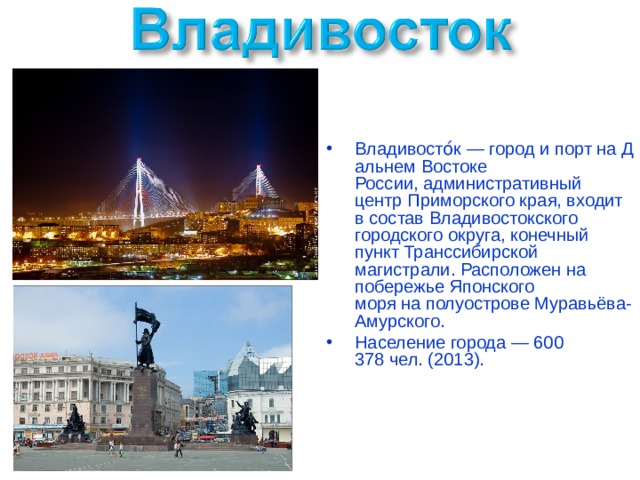 Владивосто́к — город и порт на Дальнем Востоке России, административный центр Приморского края, входит в состав Владивостокского городского округа, конечный пункт Транссибирской магистрали. Расположен на побережье Японского моря на полуострове Муравьёва-Амурского. Население города — 600 378 чел. (2013). 