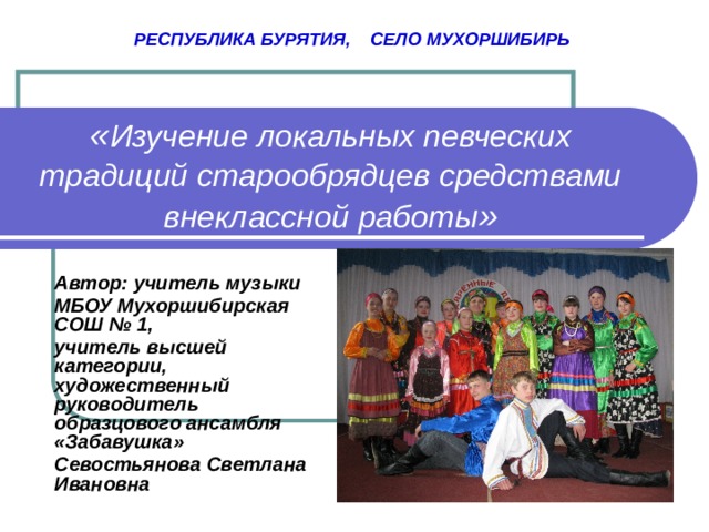  РЕСПУБЛИКА БУРЯТИЯ, СЕЛО МУХОРШИБИРЬ « Изучение локальных певческих традиций старообрядцев средствами внеклассной работы » Автор: учитель музыки МБОУ Мухоршибирская СОШ № 1, учитель высшей категории, художественный руководитель образцового ансамбля «Забавушка» Севостьянова Светлана Ивановна  
