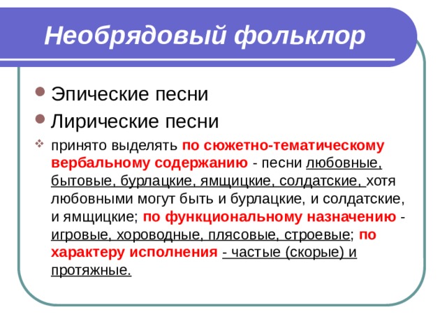 Необрядовый фольклор Эпические песни Лирические песни принято выделять по сюжетно-тематическому вербальному содержанию - песни любовные, бытовые, бурлацкие, ямщицкие, солдатские, хотя любовными могут быть и бурлацкие, и солдатские, и ямщицкие; по функциональному назначению - игровые, хороводные, плясовые, строевые ; по характеру исполнения  - частые (скорые) и протяжные. 