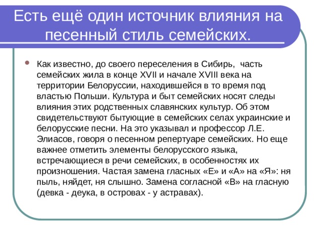 Есть ещё один источник влияния на песенный стиль семейских. Как известно, до своего переселения в Сибирь, часть семейских жила в конце XVII и начале XVIII века на территории Белоруссии, находившейся в то время под властью Польши. Культура и быт семейских носят следы влияния этих родственных славянских культур. Об этом свидетельствуют бытующие в семейских селах украинские и белорусские песни. На это указывал и профессор Л.Е. Элиасов, говоря о песенном репертуаре семейских. Но еще важнее отметить элементы белорусского языка, встречающиеся в речи семейских, в особенностях их произношения. Частая замена гласных «Е» и «А» на «Я»: ня пыль, няйдет, ня слышно. Замена согласной «В» на гласную (девка - деука, в островах - у астравах). 