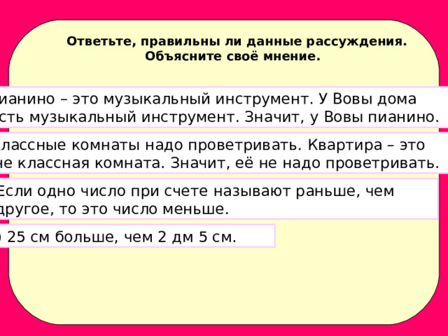 Ответьте, правильны ли данные рассуждения. Объясните своё мнение. Пианино – это музыкальный инструмент. У Вовы дома  есть музыкальный инструмент. Значит, у Вовы пианино. 2) Классные комнаты надо проветривать. Квартира – это  не классная комната. Значит, её не надо проветривать. 3) Если одно число при счете называют раньше, чем  другое, то это число меньше. 4) 25 см больше, чем 2 дм 5 см. 