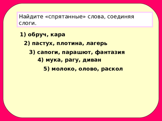 Найдите «спрятанные» слова, соединяя слоги. 1) обруч, кара 2) пастух, плотина, лагерь 3) сапоги, парашют, фантазия 4) мука, рагу, диван 5) молоко, олово, раскол 