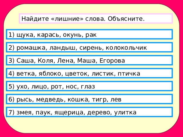 Найдите «лишние» слова. Объясните. 1) щука, карась, окунь, рак 2) ромашка, ландыш, сирень, колокольчик 3) Саша, Коля, Лена, Маша, Егорова 4) ветка, яблоко, цветок, листик, птичка 5) ухо, лицо, рот, нос, глаз 6) рысь, медведь, кошка, тигр, лев 7) змея, паук, ящерица, дерево, улитка 