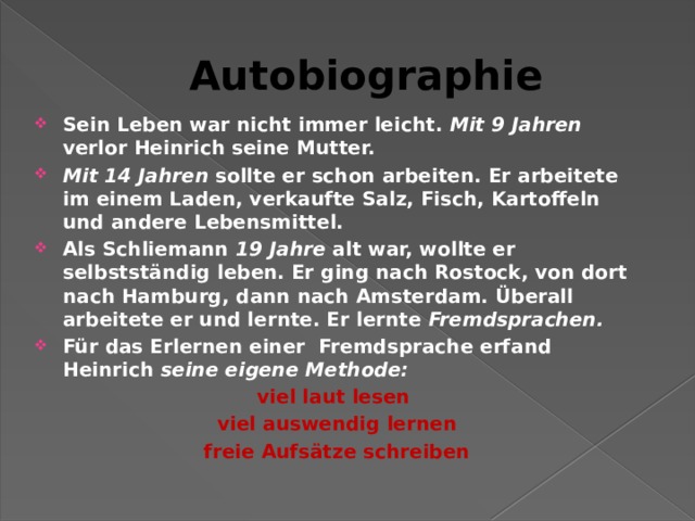 Autobiographie Sein Leben war nicht immer leicht. Mit 9 Jahren verlor Heinrich seine Mutter. Mit 14 Jahren sollte er schon arbeiten. Er arbeitete im einem Laden, verkaufte Salz, Fisch, Kartoffeln und andere Lebensmittel. Als Schliemann 19 Jahre alt war, wollte er selbstständig leben. Er ging nach Rostock, von dort nach Hamburg, dann nach Amsterdam. Überall arbeitete er und lernte. Er lernte Fremdsprachen.  Für das Erlernen einer Fremdsprache erfand Heinrich seine eigene Methode: viel laut lesen  viel auswendig lernen freie Aufsätze schreiben   
