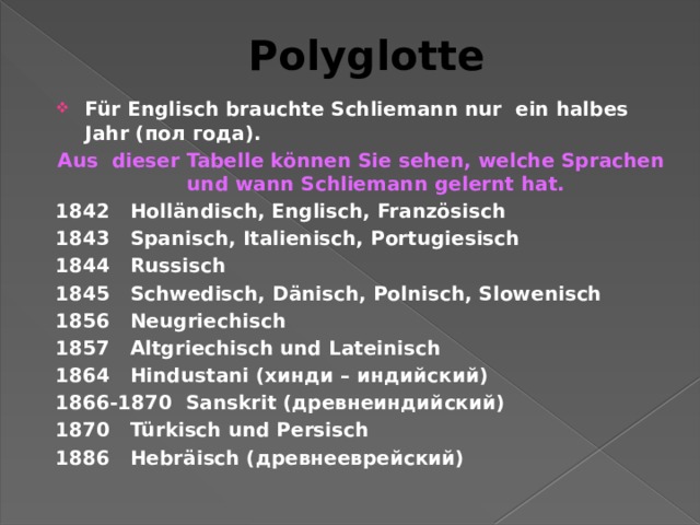Polyglotte Für Englisch brauchte Schliemann nur ein halbes Jahr (пол года). Aus dieser Tabelle können Sie sehen, welche Sprachen und wann Schliemann gelernt hat. 1842 Holländisch, Englisch, Französisch 1843 Spanisch, Italienisch, Portugiesisch 1844 Russisch 1845 Schwedisch, Dänisch, Polnisch, Slowenisch 1856 Neugriechisch 1857 Altgriechisch und Lateinisch 1864 Hindustani (хинди – индийский) 1866-1870 Sanskrit (древнеиндийский) 1870 Türkisch und Persisch 1886 Hebräisch (древнееврейский) 