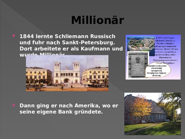 Millionär 1844 lernte Schliemann Russisch und fuhr nach Sankt-Petersburg. Dort arbeitete er als Kaufmann und wurde Millionär.       Dann ging er nach Amerika, wo er seine eigene Bank gründete.   