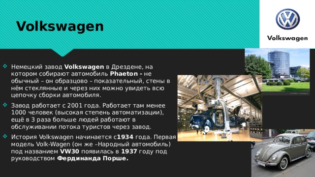 Volkswagen Немецкий завод Volkswagen в Дрездене, на котором собирают автомобиль Phaeton - не обычный – он образцово – показательный, стены в нём стеклянные и через них можно увидеть всю цепочку сборки автомобиля. Завод работает с 2001 года. Работает там менее 1000 человек (высокая степень автоматизации), ещё в 3 раза больше людей работают в обслуживании потока туристов через завод. История Volkswagen начинается с 1934 года. Первая модель Volk-Wagen (он же –Народный автомобиль) под названием VW30 появилась в 1937 году под руководством Фердинанда  Порше. 