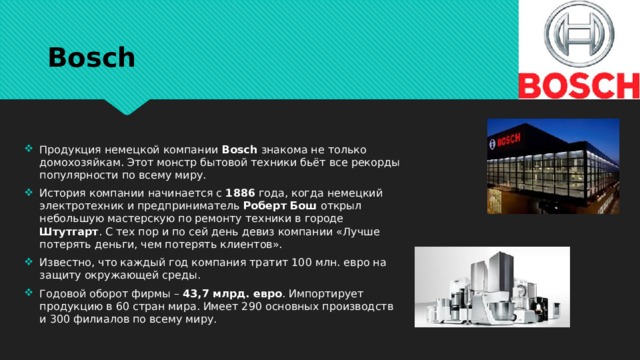 Bosch Продукция немецкой компании Bosch знакома не только домохозяйкам. Этот монстр бытовой техники бьёт все рекорды популярности по всему миру. История компании начинается с 1886 года, когда немецкий электротехник и предприниматель Роберт Бош открыл небольшую мастерскую по ремонту техники в городе Штутгарт . С тех пор и по сей день девиз компании «Лучше потерять деньги, чем потерять клиентов». Известно, что каждый год компания тратит 100 млн. евро на защиту окружающей среды. Годовой оборот фирмы – 43,7 млрд. евро . Импортирует продукцию в 60 стран мира. Имеет 290 основных производств и 300 филиалов по всему миру. 