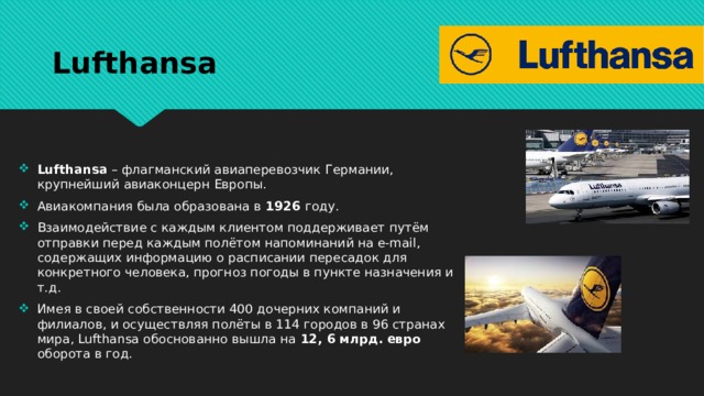 Lufthansa Lufthansa – флагманский авиаперевозчик Германии, крупнейший авиаконцерн Европы. Авиакомпания была образована в 1926 году. Взаимодействие с каждым клиентом поддерживает путём отправки перед каждым полётом напоминаний на е-mail, содержащих информацию о расписании пересадок для конкретного человека, прогноз погоды в пункте назначения и т.д. Имея в своей собственности 400 дочерних компаний и филиалов, и осуществляя полёты в 114 городов в 96 странах мира, Lufthansa обоснованно вышла на 12, 6 млрд. евро оборота в год. 