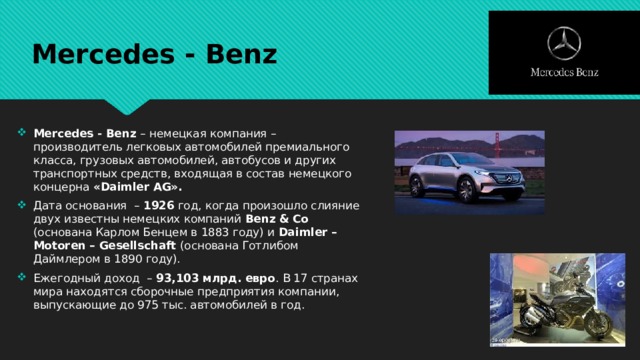 Mercedes - Benz Mercedes - Benz – немецкая компания – производитель легковых автомобилей премиального класса, грузовых автомобилей, автобусов и других транспортных средств, входящая в состав немецкого концерна «Daimler AG». Дата основания – 1926 год, когда произошло слияние двух известны немецких компаний Benz & Cо (основана Карлом Бенцем в 1883 году) и Dаimler – Motoren – Gesellschaft (основана Готлибом Даймлером в 1890 году). Ежегодный доход – 93,103 млрд. евро . В 17 странах мира находятся сборочные предприятия компании, выпускающие до 975 тыс. автомобилей в год. 