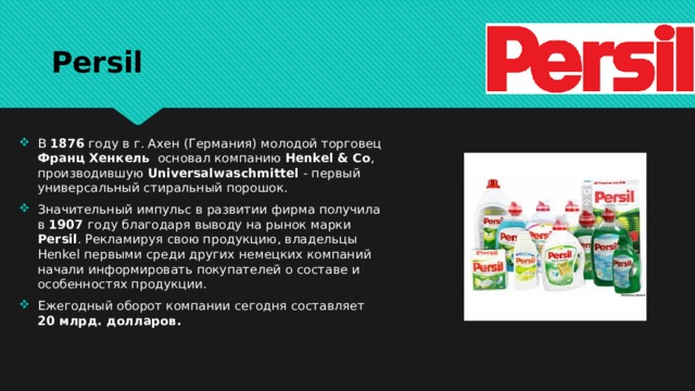 Persil В 1876 году в г. Ахен (Германия) молодой торговец Франц Хенкель основал компанию Henkel & Co , производившую Universalwaschmittel - первый универсальный стиральный порошок. Значительный импульс в развитии фирма получила в 1907 году благодаря выводу на рынок марки Persil . Рекламируя свою продукцию, владельцы Henkel первыми среди других немецких компаний начали информировать покупателей о составе и особенностях продукции. Ежегодный оборот компании сегодня составляет 20 млрд. долларов. 