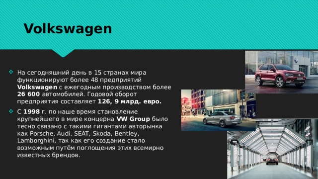 Volkswagen На сегодняшний день в 15 странах мира функционируют более 48 предприятий Volkswagen с ежегодным производством более 26 600 автомобилей. Годовой оборот предприятия составляет 126, 9 млрд. евро. С 1998 г. по наше время становление крупнейшего в мире концерна VW Group было тесно связано с такими гигантами авторынка как Porsche, Audi, SEAT, Skoda, Bentley, Lamborghini, так как его создание стало возможным путём поглощения этих всемирно известных брендов. 