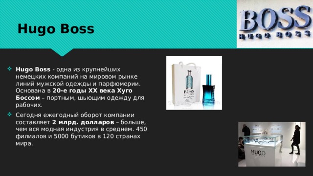 Hugo Boss Hugo Boss - одна из крупнейших немецких компаний на мировом рынке линий мужской одежды и парфюмерии. Основана в 20-е годы ХХ века Хуго Боссом – портным, шьющим одежду для рабочих. Сегодня ежегодный оборот компании составляет 2 млрд. долларов – больше, чем вся модная индустрия в среднем. 450 филиалов и 5000 бутиков в 120 странах мира. 