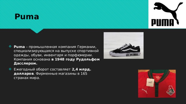Puma Puma – промышленная компания Германии, специализирующаяся на выпуске спортивной одежды, обуви, инвентаря и порфюмерии. Компания основана в 1948 году Рудольфом Дасслером. Ежегодный оборот составляет 2,4 млрд. долларов . Фирменные магазины в 165 странах мира. 