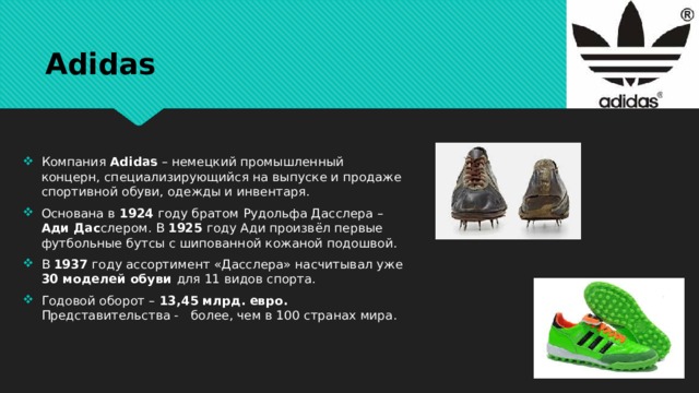 Adidas Компания Adidas – немецкий промышленный концерн, специализирующийся на выпуске и продаже спортивной обуви, одежды и инвентаря. Основана в 1924 году братом Рудольфа Дасслера – Ади Дас слером. В 1925 году Ади произвёл первые футбольные бутсы с шипованной кожаной подошвой. В 1937 году ассортимент «Дасслера» насчитывал уже 30 моделей обуви для 11 видов спорта. Годовой оборот – 13,45 млрд. евро. Представительства - более, чем в 100 странах мира. 