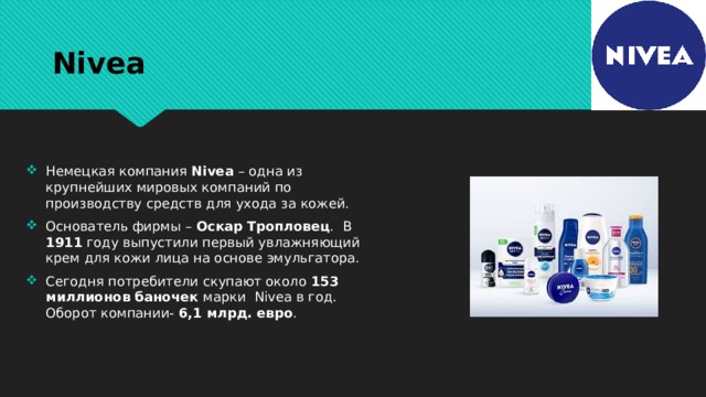 Nivea Немецкая компания Nivea – одна из крупнейших мировых компаний по производству средств для ухода за кожей. Основатель фирмы – Оскар Тропловец . В 1911 году выпустили первый увлажняющий крем для кожи лица на основе эмульгатора. Сегодня потребители скупают около 153 миллионов баночек марки Nivea в год. Оборот компании- 6,1 млрд. евро . 