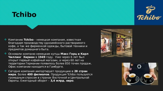 Tchibo Компанию Tchibo – немецкая компания, известная благодаря производству одноимённого растворимого кофе, а так же фирменной одежды, бытовой техники и предметов домашнего быта. Основали компаню немецкие купцы Макс Герц и Карл Чиллинг Хириан в 1949 году. Уже через 6 лет был открыт первый кофейный магазин, а через 60 лет на территории Германии появилось более 850 точек продаж. Офис компании находится в Гамбурге. Сегодня компания импортирует продукцию в 28 стран мира . Более 400 филиалов . Продукция Tchibo пользуется громадным спросом в странах Восточной и Центральной Европы. Ежегодный оборот – 3,4 млрд. евро . 