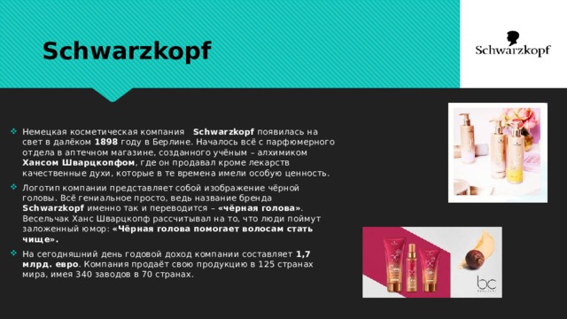Schwarzkopf Немецкая косметическая компания Schwarzkopf появилась на свет в далёком 1898 году в Берлине. Началось всё с парфюмерного отдела в аптечном магазине, созданного учёным – алхимиком Хансом Шварцкопфом , где он продавал кроме лекарств качественные духи, которые в те времена имели особую ценность. Логотип компании представляет собой изображение чёрной головы. Всё гениальное просто, ведь название бренда Schwarzkopf именно так и переводится – «чёрная голова» . Весельчак Ханс Шварцкопф рассчитывал на то, что люди поймут заложенный юмор: «Чёрная голова помогает волосам стать чище». На сегодняшний день годовой доход компании составляет 1,7 млрд. евро . Компания продаёт свою продукцию в 125 странах мира, имея 340 заводов в 70 странах.  