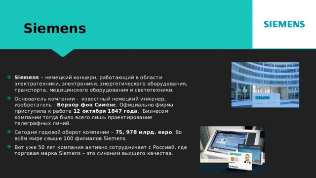 Siemens Siemens – немецкий концерн, работающий в области электротехники, электроники, энергетического оборудования, транспорта, медицинского оборудования и светотехники. Основатель компании - известный немецкий инженер, изобретатель - Вернер фон Сименс . Официально фирма приступила к работе 12 октября 1847 года . Бизнесом компании тогда было всего лишь проектирование телеграфных линий. Сегодня годовой оборот компании – 75, 978 млрд. евро . Во всём мире свыше 100 филиалов Siemens. Вот уже 50 лет компания активно сотрудничает с Россией, где торговая марка Siemens – это синоним высшего качества. 