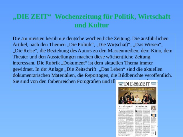 „ DIE ZEIT“ Wochenzeitung für Politik, Wirtschaft und Kultur Die am meisten berühmte deutsche wöchentliche Zeitung. Die ausführlichen Artikel, nach den Themen „Die Politik“, „Die Wirtschaft“, „Das Wissen“, „Die Reise“, die Beziehung des Autors zu den Massenmedien, dem Kino, dem Theater und den Ausstellungen machen diese wöchentliche Zeitung interessant. Die Rubrik „Dokument“ ist dem aktuellen Thema immer gewidmet. In der Anlage „Die Zeitschrift „Das Leben“ sind die aktuellen dokumentarischen Materialien, die Reportagen, die Bildberichte veröffentlich. Sie sind von den farbenreichen Fotografien und Illustrationen begleitet. 