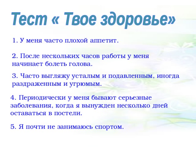 1. У меня часто плохой аппетит. 2. После нескольких часов работы у меня начинает болеть голова. 3. Часто выгляжу усталым и подавленным, иногда раздраженным и угрюмым. 4. Периодически у меня бывают серьезные заболевания, когда я вынужден несколько дней оставаться в постели. 5. Я почти не занимаюсь спортом. 