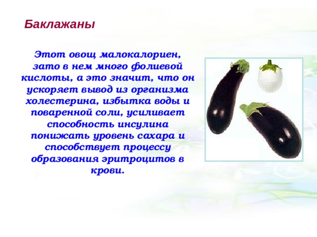 Баклажаны Этот овощ малокалориен, зато в нем много фолиевой кислоты, а это значит, что он ускоряет вывод из организма холестерина, избытка воды и поваренной соли, усиливает способность инсулина понижать уровень сахара и способствует процессу образования эритроцитов в крови. 