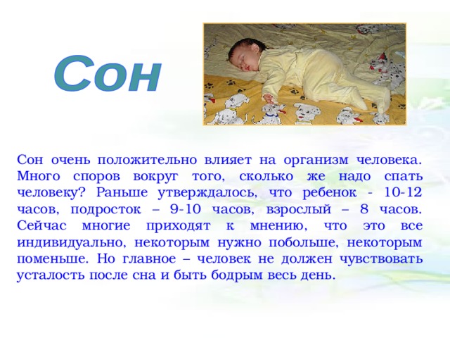 Сон очень положительно влияет на организм человека. Много споров вокруг того, сколько же надо спать человеку? Раньше утверждалось, что ребенок - 10-12 часов, подросток – 9-10 часов, взрослый – 8 часов. Сейчас многие приходят к мнению, что это все индивидуально, некоторым нужно побольше, некоторым поменьше. Но главное – человек не должен чувствовать усталость после сна и быть бодрым весь день. 
