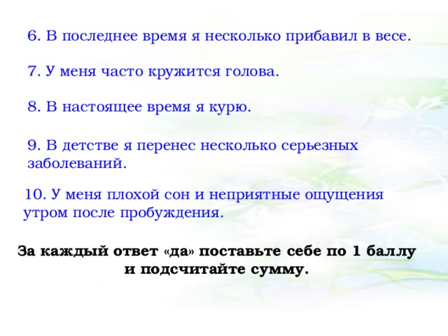 6. В последнее время я несколько прибавил в весе. 7. У меня часто кружится голова. 8. В настоящее время я курю. 9. В детстве я перенес несколько серьезных заболеваний. 10. У меня плохой сон и неприятные ощущения утром после пробуждения. За каждый ответ «да» поставьте себе по 1 баллу и подсчитайте сумму. 