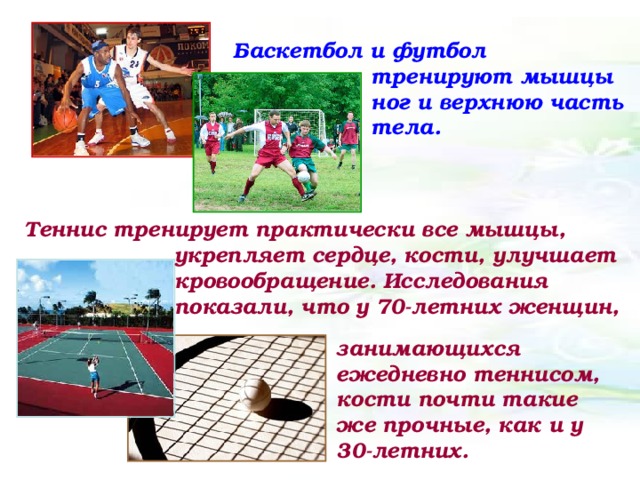 Баскетбол и футбол тренируют мышцы ног и верхнюю часть тела. Теннис тренирует практически все мышцы, укрепляет сердце, кости, улучшает кровообращение. Исследования показали, что у 70-летних женщин, занимающихся ежедневно теннисом, кости почти такие же прочные, как и у 30-летних.  