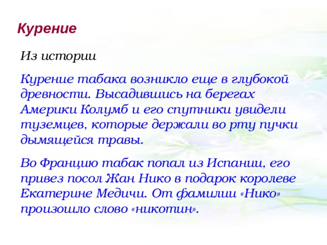 Курение Из истории Курение табака возникло еще в глубокой древности. Высадившись на берегах Америки Колумб и его спутники увидели туземцев, которые держали во рту пучки дымящейся травы. Во Францию табак попал из Испании, его привез посол Жан Нико в подарок королеве Екатерине Медичи. От фамилии «Нико» произошло слово «никотин». 