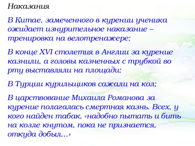 Наказания В Китае, замеченного в курении ученика ожидает изнурительное наказание – тренировка на велотренажере; В конце XVI столетия в Англии за курение казнили, а головы казненных с трубкой во рту выставляли на площади; В Турции курильщиков сажали на кол; В царствование Михаила Романова за курение полагалась смертная казнь. Всех, у кого найден табак, «надобно пытать и бить на козле кнутом, пока не признается, откуда добыл…» 