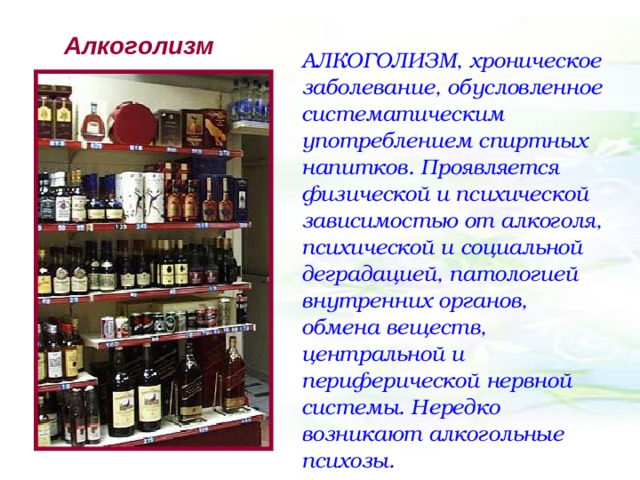 Алкоголизм АЛКОГОЛИЗМ, хроническое заболевание, обусловленное систематическим употреблением спиртных напитков. Проявляется физической и психической зависимостью от алкоголя, психической и социальной деградацией, патологией внутренних органов, обмена веществ, центральной и периферической нервной системы. Нередко возникают алкогольные психозы. 