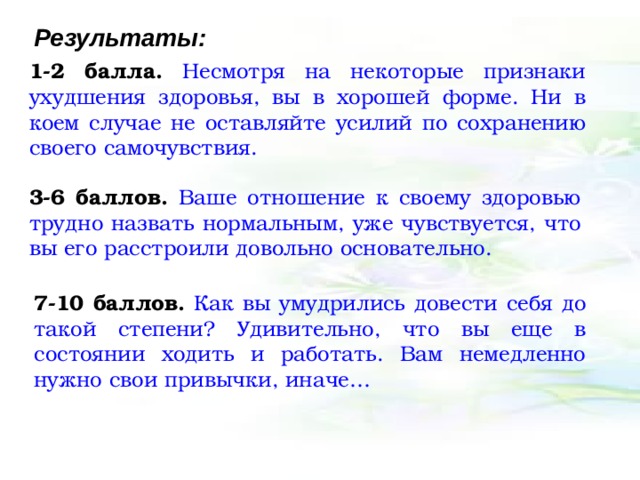 Результаты: 1-2 балла.  Несмотря на некоторые признаки ухудшения здоровья, вы в хорошей форме. Ни в коем случае не оставляйте усилий по сохранению своего самочувствия. 3-6 баллов.  Ваше отношение к своему здоровью трудно назвать нормальным, уже чувствуется, что вы его расстроили довольно основательно. 7-10 баллов.  Как вы умудрились довести себя до такой степени? Удивительно, что вы еще в состоянии ходить и работать. Вам немедленно нужно свои привычки, иначе… 
