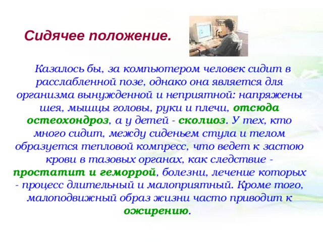 Сидячее  положение. Казалось бы, за компьютером человек сидит в расслабленной позе, однако она является для организма вынужденной и неприятной: напряжены шея, мышцы головы, руки и плечи, отсюда остеохондроз , а у детей - сколиоз . У тех, кто много сидит, между сиденьем стула и телом образуется тепловой компресс, что ведет к застою крови в тазовых органах, как следствие - простатит и геморрой , болезни, лечение которых - процесс длительный и малоприятный. Кроме того, малоподвижный образ жизни часто приводит к ожирению . 