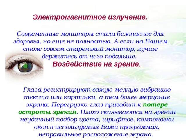 Электромагнитное излучение.   Современные мониторы стали безопаснее для здоровья, но еще не полностью. А если на Вашем столе совсем старенький монитор, лучше держитесь от него подальше. Воздействие на зрение .   Глаза регистрируют самую мелкую вибрацию текста или картинки, а тем более мерцание экрана. Перегрузка глаз приводит к потере остроты зрения . Плохо сказываются на зрении неудачный подбор цвета, шрифтов, компоновки окон в используемых Вами программах, неправильное расположение экрана. 
