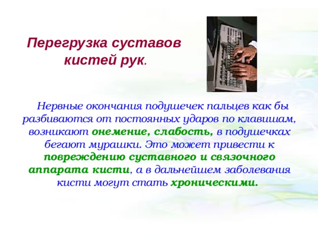 Перегрузка суставов кистей рук .    Нервные окончания подушечек пальцев как бы разбиваются от постоянных ударов по клавишам, возникают онемение, слабость, в подушечках бегают мурашки. Это может привести к повреждению суставного и связочного аппарата кисти , а в дальнейшем заболевания кисти могут стать хроническими.  